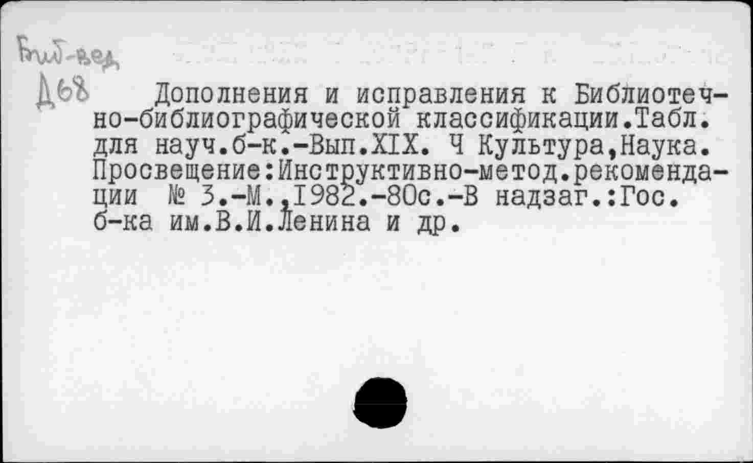 ﻿Дополнения и исправления к Библиотечно-библиографической классификации.Табл, для науч.б-к.-Вып.XIX. Ч Культура,Наука. Просвещение:Инструктивно-метод.рекомендации № З.-М.,1982.-80с.-В надзаг.:Гос. б-ка им.В.И.Ленина и др.